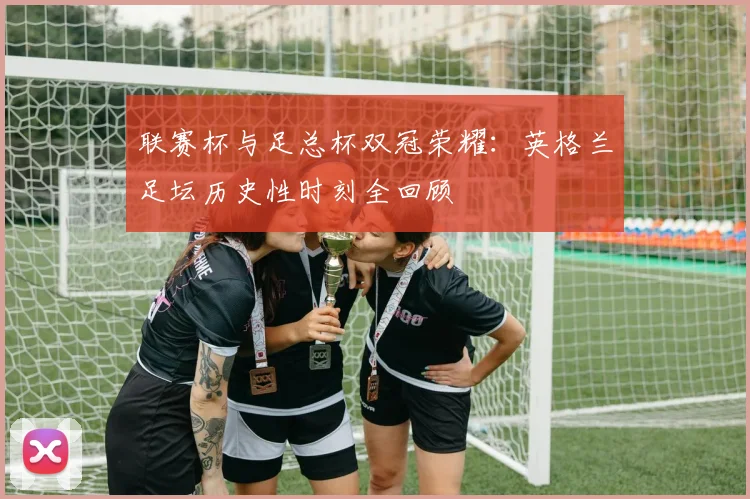 联赛杯与足总杯双冠荣耀：英格兰足坛历史性时刻全回顾