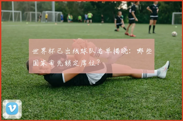 世界杯已出线球队名单揭晓：哪些国家率先锁定席位？