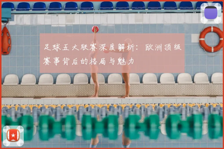 足球五大联赛深度解析：欧洲顶级赛事背后的格局与魅力