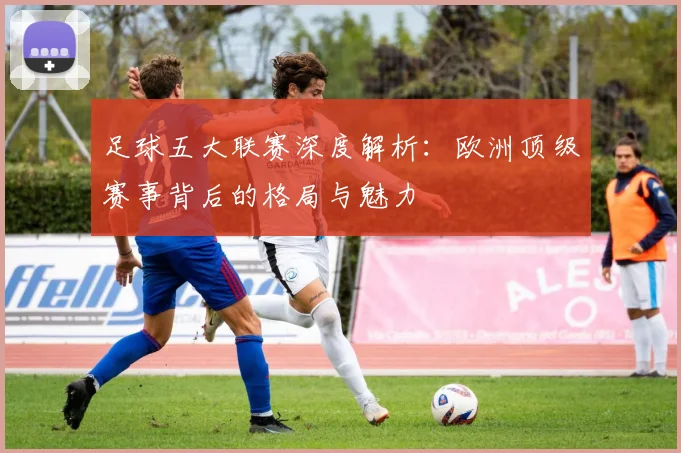 足球五大联赛深度解析：欧洲顶级赛事背后的格局与魅力